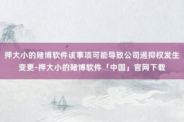 押大小的赌博软件该事项可能导致公司遏抑权发生变更-押大小的赌博软件「中国」官网下载