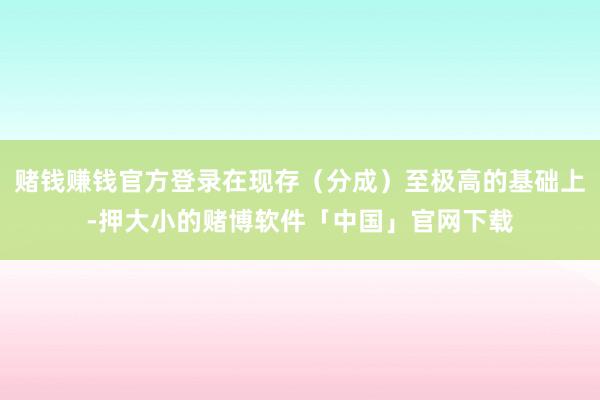 赌钱赚钱官方登录在现存（分成）至极高的基础上-押大小的赌博软件「中国」官网下载