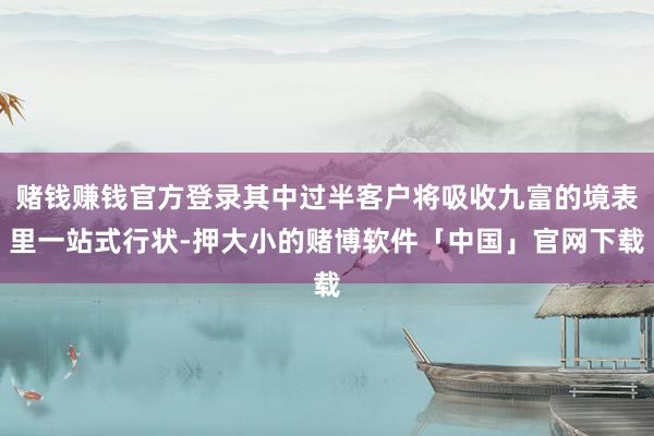赌钱赚钱官方登录其中过半客户将吸收九富的境表里一站式行状-押大小的赌博软件「中国」官网下载