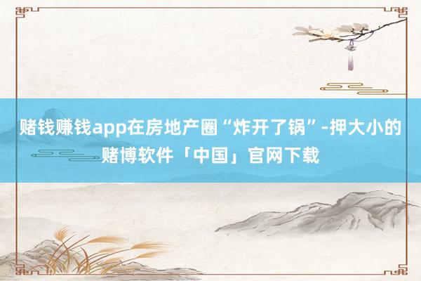 赌钱赚钱app在房地产圈“炸开了锅”-押大小的赌博软件「中国」官网下载