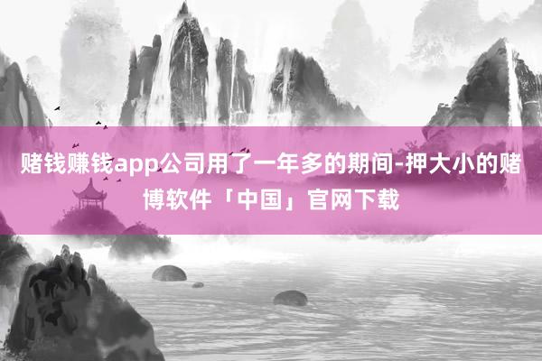 赌钱赚钱app公司用了一年多的期间-押大小的赌博软件「中国」官网下载
