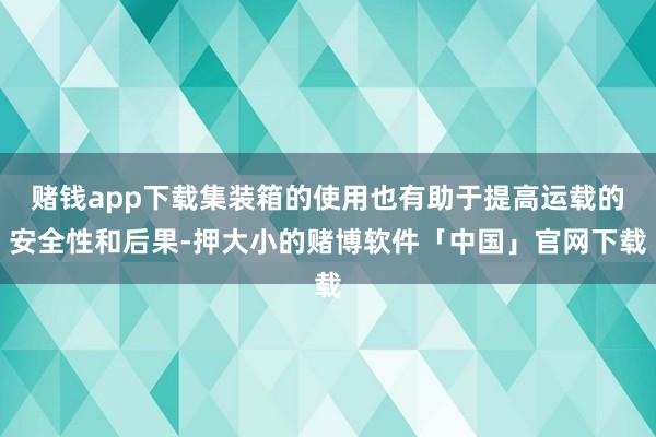 赌钱app下载集装箱的使用也有助于提高运载的安全性和后果-押大小的赌博软件「中国」官网下载