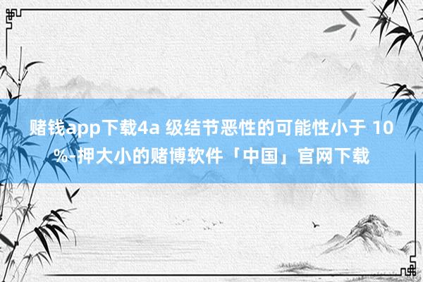 赌钱app下载4a 级结节恶性的可能性小于 10%-押大小的赌博软件「中国」官网下载