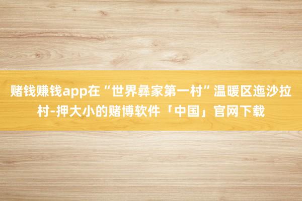 赌钱赚钱app在“世界彝家第一村”温暖区迤沙拉村-押大小的赌博软件「中国」官网下载
