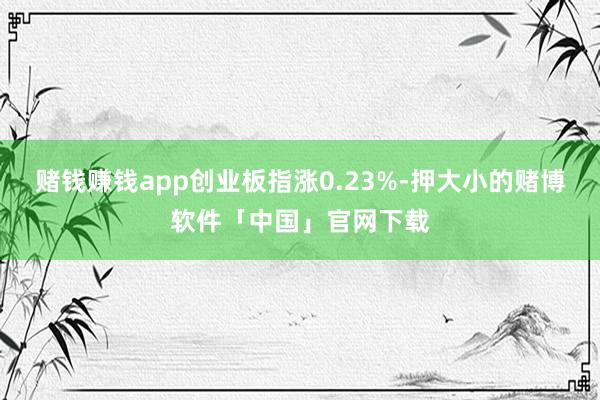 赌钱赚钱app创业板指涨0.23%-押大小的赌博软件「中国」官网下载