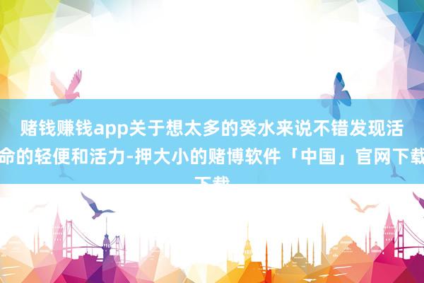 赌钱赚钱app关于想太多的癸水来说不错发现活命的轻便和活力-押大小的赌博软件「中国」官网下载