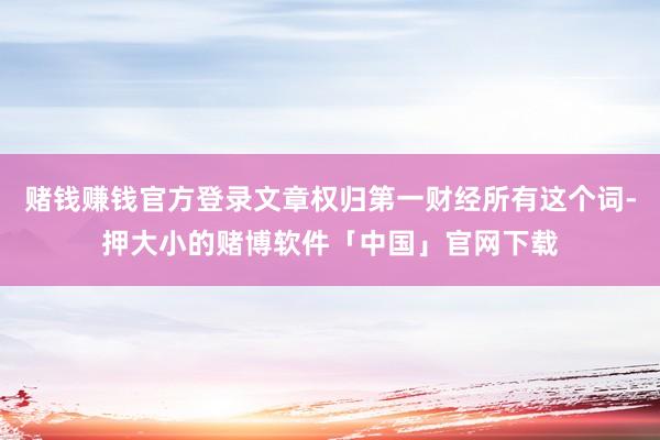 赌钱赚钱官方登录文章权归第一财经所有这个词-押大小的赌博软件「中国」官网下载