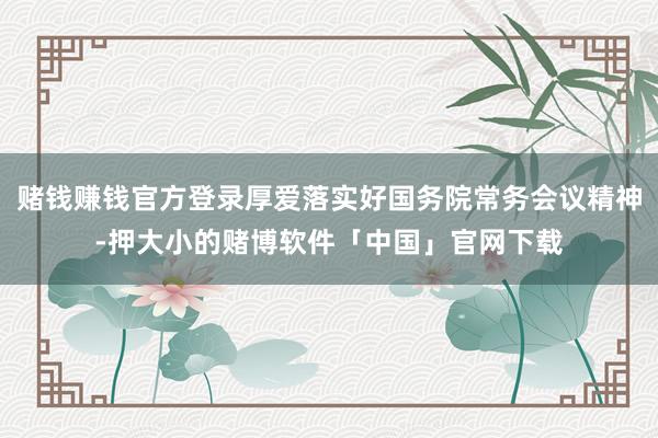 赌钱赚钱官方登录厚爱落实好国务院常务会议精神-押大小的赌博软件「中国」官网下载