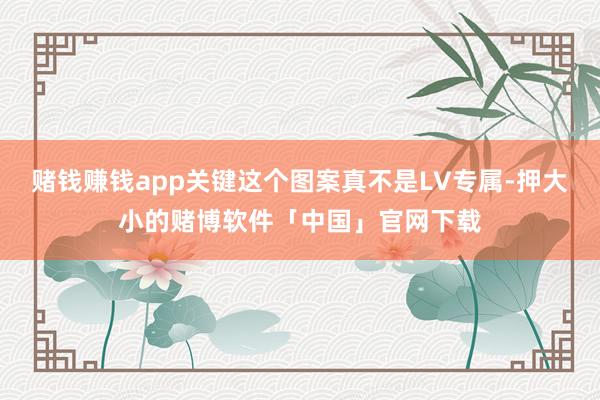 赌钱赚钱app关键这个图案真不是LV专属-押大小的赌博软件「中国」官网下载