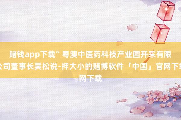 赌钱app下载”粤澳中医药科技产业园开采有限公司董事长吴松说-押大小的赌博软件「中国」官网下载
