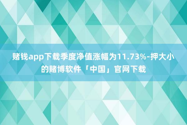 赌钱app下载季度净值涨幅为11.73%-押大小的赌博软件「中国」官网下载