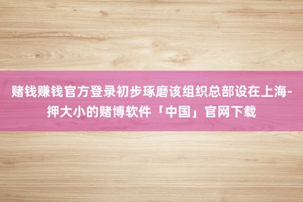 赌钱赚钱官方登录初步琢磨该组织总部设在上海-押大小的赌博软件「中国」官网下载