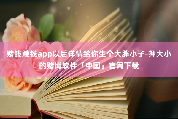 赌钱赚钱app以后详情给你生个大胖小子-押大小的赌博软件「中国」官网下载