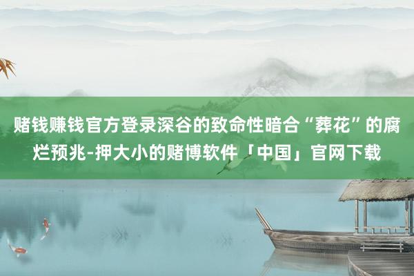 赌钱赚钱官方登录深谷的致命性暗合“葬花”的腐烂预兆-押大小的赌博软件「中国」官网下载