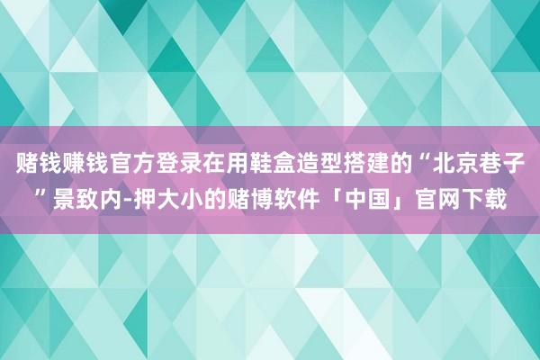 赌钱赚钱官方登录在用鞋盒造型搭建的“北京巷子”景致内-押大小的赌博软件「中国」官网下载