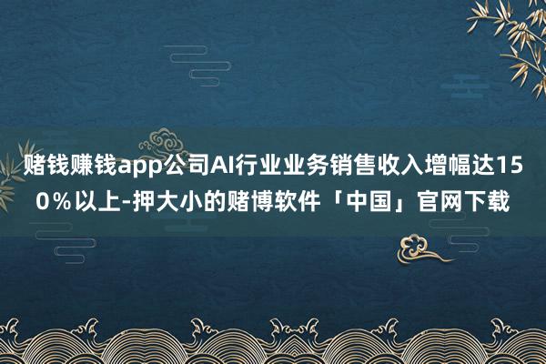赌钱赚钱app公司AI行业业务销售收入增幅达150%以上-押大小的赌博软件「中国」官网下载