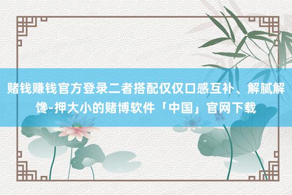 赌钱赚钱官方登录二者搭配仅仅口感互补、解腻解馋-押大小的赌博软件「中国」官网下载