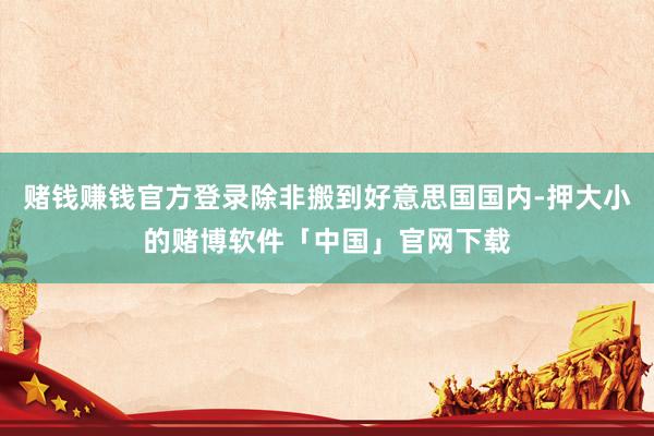 赌钱赚钱官方登录除非搬到好意思国国内-押大小的赌博软件「中国」官网下载