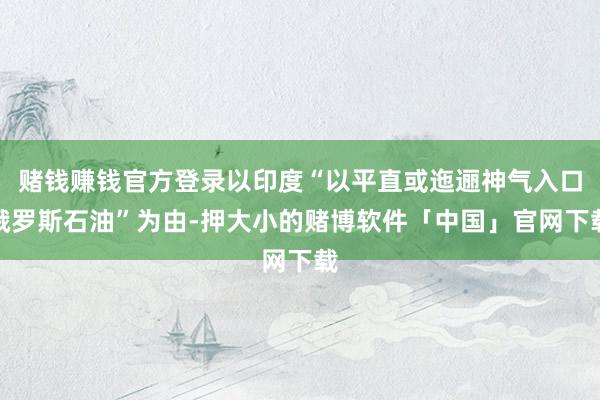 赌钱赚钱官方登录以印度“以平直或迤逦神气入口俄罗斯石油”为由-押大小的赌博软件「中国」官网下载