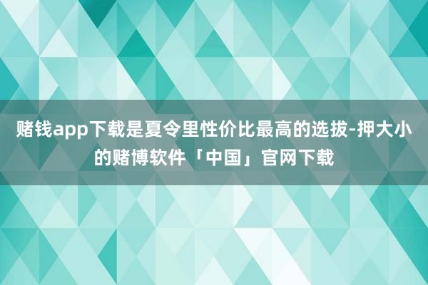 赌钱app下载是夏令里性价比最高的选拔-押大小的赌博软件「中国」官网下载