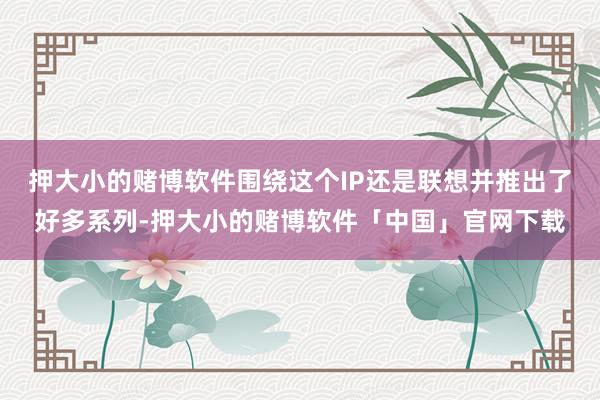 押大小的赌博软件围绕这个IP还是联想并推出了好多系列-押大小的赌博软件「中国」官网下载