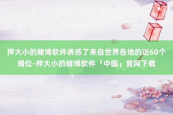 押大小的赌博软件诱惑了来自世界各地的近60个摊位-押大小的赌博软件「中国」官网下载