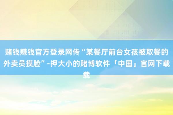赌钱赚钱官方登录网传“某餐厅前台女孩被取餐的外卖员摸脸”-押大小的赌博软件「中国」官网下载