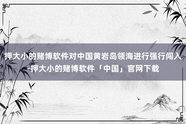 押大小的赌博软件对中国黄岩岛领海进行强行闯入-押大小的赌博软件「中国」官网下载