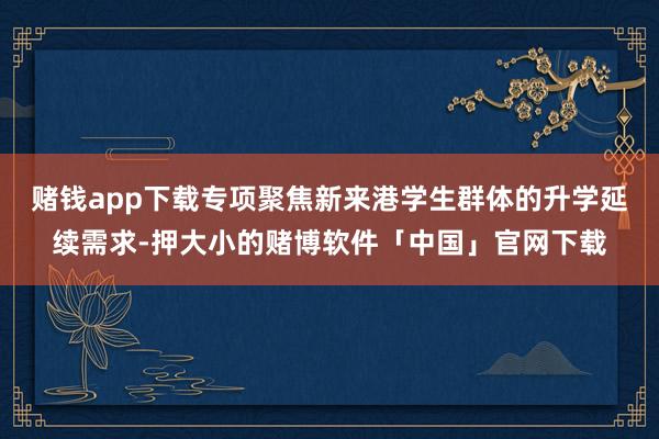 赌钱app下载专项聚焦新来港学生群体的升学延续需求-押大小的赌博软件「中国」官网下载