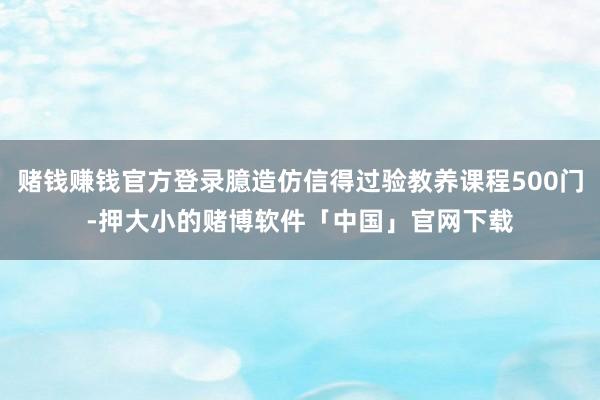 赌钱赚钱官方登录臆造仿信得过验教养课程500门-押大小的赌博软件「中国」官网下载