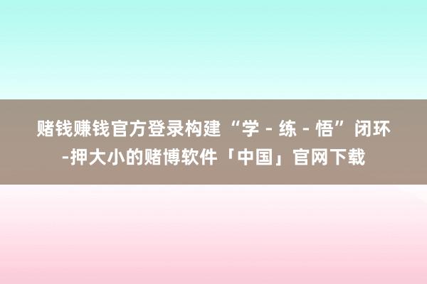 赌钱赚钱官方登录构建 “学 - 练 - 悟” 闭环-押大小的赌博软件「中国」官网下载