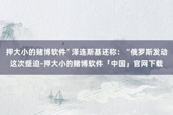 押大小的赌博软件”泽连斯基还称：“俄罗斯发动这次蹙迫-押大小的赌博软件「中国」官网下载