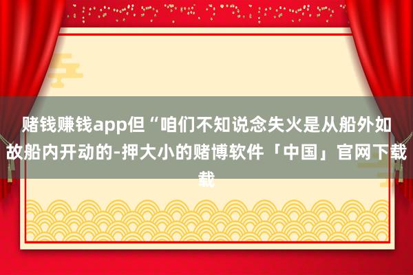 赌钱赚钱app但“咱们不知说念失火是从船外如故船内开动的-押大小的赌博软件「中国」官网下载