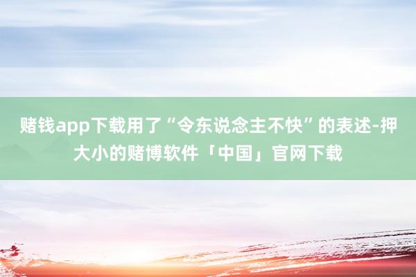 赌钱app下载用了“令东说念主不快”的表述-押大小的赌博软件「中国」官网下载