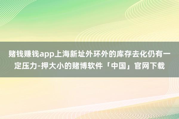 赌钱赚钱app上海新址外环外的库存去化仍有一定压力-押大小的赌博软件「中国」官网下载