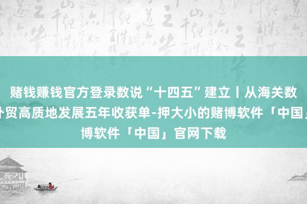 赌钱赚钱官方登录数说“十四五”建立丨从海关数据看我海外贸高质地发展五年收获单-押大小的赌博软件「中国」官网下载