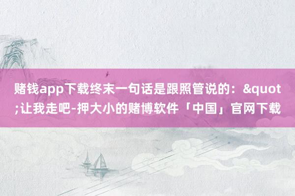 赌钱app下载终末一句话是跟照管说的："让我走吧-押大小的赌博软件「中国」官网下载