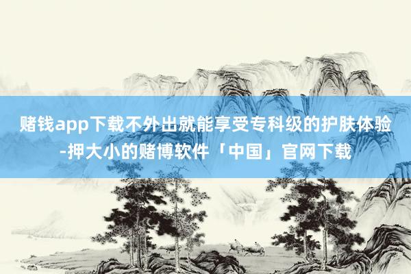 赌钱app下载不外出就能享受专科级的护肤体验-押大小的赌博软件「中国」官网下载