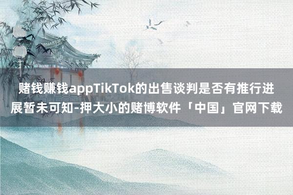 赌钱赚钱appTikTok的出售谈判是否有推行进展暂未可知-押大小的赌博软件「中国」官网下载