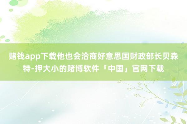 赌钱app下载他也会洽商好意思国财政部长贝森特-押大小的赌博软件「中国」官网下载