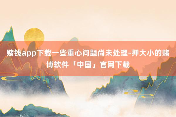 赌钱app下载一些重心问题尚未处理-押大小的赌博软件「中国」官网下载