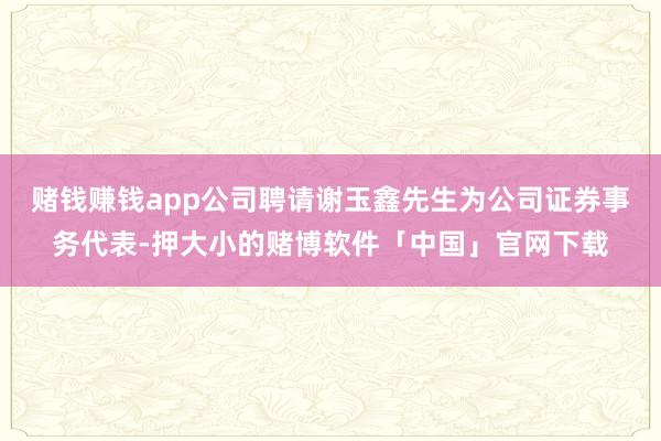 赌钱赚钱app公司聘请谢玉鑫先生为公司证券事务代表-押大小的赌博软件「中国」官网下载