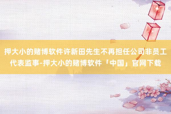押大小的赌博软件许新田先生不再担任公司非员工代表监事-押大小的赌博软件「中国」官网下载