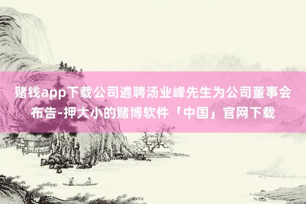 赌钱app下载公司遴聘汤业峰先生为公司董事会布告-押大小的赌博软件「中国」官网下载