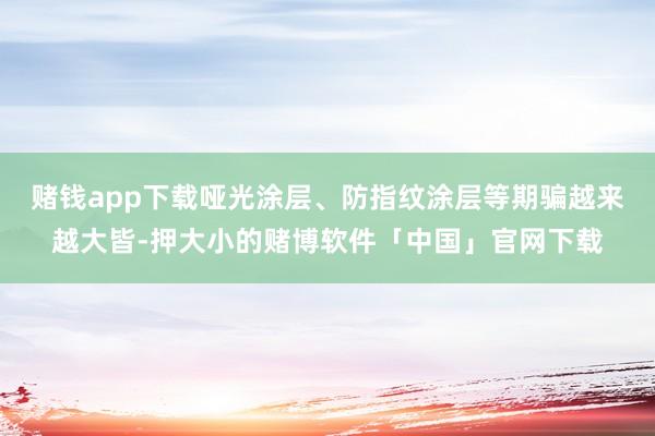赌钱app下载哑光涂层、防指纹涂层等期骗越来越大皆-押大小的赌博软件「中国」官网下载