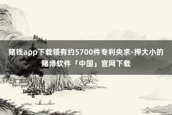 赌钱app下载领有约5700件专利央求-押大小的赌博软件「中国」官网下载