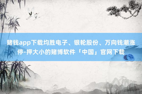 赌钱app下载均胜电子、银轮股份、万向钱潮涨停-押大小的赌博软件「中国」官网下载