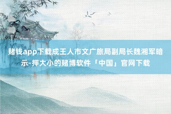 赌钱app下载成王人市文广旅局副局长魏湘军暗示-押大小的赌博软件「中国」官网下载