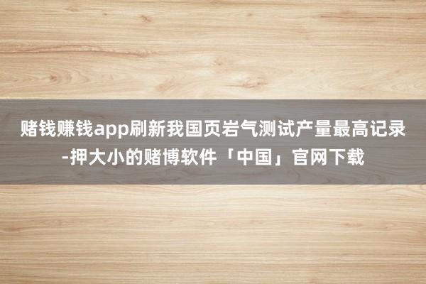 赌钱赚钱app刷新我国页岩气测试产量最高记录-押大小的赌博软件「中国」官网下载