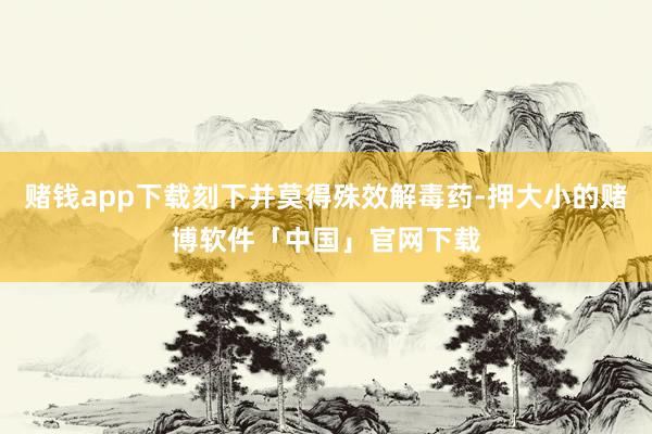 赌钱app下载刻下并莫得殊效解毒药-押大小的赌博软件「中国」官网下载
